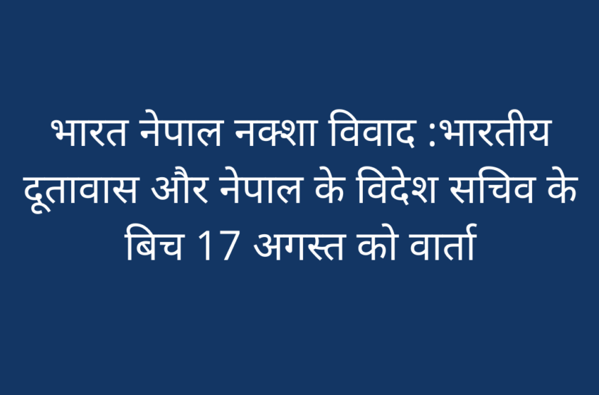  भारत नेपाल नक्शा विवाद :भारतीय दूतावास और नेपाल के विदेश सचिव के बिच 17 अगस्त को वार्ता